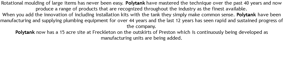 Rotational moulding of large items has never been easy. Polytank have mastered the technique over the past 40 years and now produce a range of products that are recognized throughout the industry as the finest available.
When you add the innovation of including installation kits with the tank they simply make common sense. Polytank have been manufacturing and supplying plumbing equipment for over 44 years and the last 12 years has seen rapid and sustained progress of the company.
Polytank now has a 15 acre site at Freckleton on the outskirts of Preston which is continuously being developed as manufacturing units are being added. Innovation has made a significant difference to the cost effectiveness of plumbers and installers throughout the UK. 
